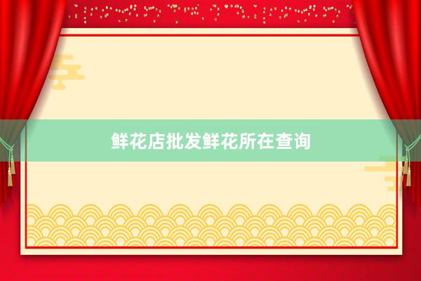 鲜花店批发鲜花所在查询