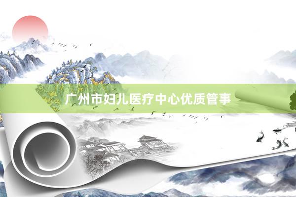 广州市妇儿医疗中心优质管事